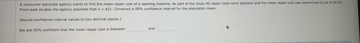 A consumer advocate agency wants to find the mean repair cost of a washing machine. As part of the study 40 repair costs were selected and the mean repair cost was determined to be $150.00.
From past studies the agency assumes that o = $21. Construct a 95% confidence interval for the population mean.
(Round confidence interval values to two decimal places.)
and
We are 95% confident that the mean repair cost is between
