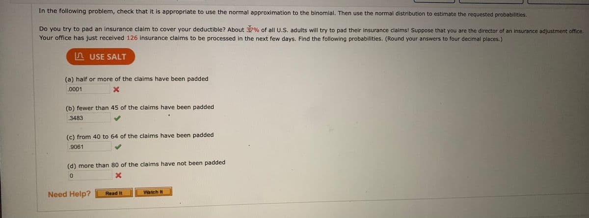 In the following problem, check that it is appropriate to use the normal approximation to the binomial. Then use the normal distribution to estimate the requested probabilities.
Do you try to pad an insurance claim to cover your deductible? About 37% of all U.S. adults will try to pad their insurance claims! Suppose that you are the director of an insurance adjustment office.
Your office has just received 126 insurance claims to be processed in the next few days. Find the following probabilities. (Round your answers to four decimal places.)
A USE SALT
(a) half or more of the claims have been padded
.0001
(b) fewer than 45 of the claims have been padded
.3483
(c) from 40 to 64 of the claims have been padded
.9061
(d) more than 80 of the claims have not been padded
Need Help?
Read It
Watch It
