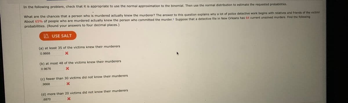 In the following problem, check that it is appropriate to use the normal approximation to the binomial. Then use the normal distribution to estimate the requested probabilities.
What are the chances that a person who is murdered actually knew the murderer? The answer to this question explains why a lot of police detective work begins with relatives and friends of the victim!
About 65% of people who are murdered actually knew the person who committed the murder.t Suppose that a detective file in New Orleans has 64 current unsolved murders. Find the following
probabilities. (Round your answers to four decimal places.)
A USE SALT
(a) at least 35 of the victims knew their murderers
0.9668
(b) at most 48 of the victims knew their murderers
0.9676
(c) fewer than 30 victims did not know their murderers
.9668
(d) more than 20 victims did not know their murderers
.6870
