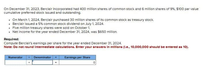 On December 31, 2023, Berclair Incorporated had 400 million shares of common stock and 6 million shares of 9%, $100 par value
cumulative preferred stock issued and outstanding.
. On March 1, 2024. Berclair purchased 30 million shares of its common stock as treasury stock.
Berclair issued a 5% common stock dividend on July 1, 2024.
• Five million treasury shares were sold on October 1.
• Net income for the year ended December 31, 2024, was $650 million.
Required:
Compute Berclair's earnings per share for the year ended December 31, 2024.
Note: Do not round Intermediate calculations. Enter your answers in millions (l.e., 10,000,000 should be entered as 10).
Numerator → Denominator = Earnings per Share
0