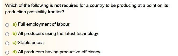 Which of the following is not required for a country to be producing at a point on its
production possibility frontier?
O a) Full employment of labour.
O b) All producers using the latest technology.
O c) Stable prices.
O d) All producers having productive efficiency.