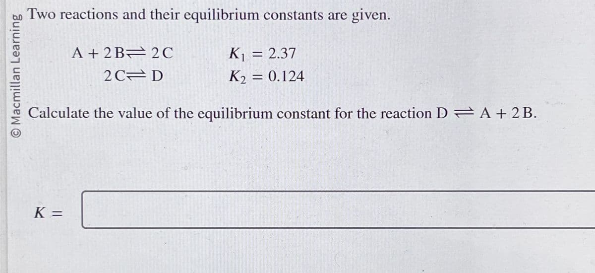 Macmillan Learning
Two reactions and their equilibrium constants are given.
A+ 2B 2C
K₁ = 2.37
2C
D
K2 = 0.124
Calculate the value of the equilibrium constant for the reaction DA + 2B.
K =