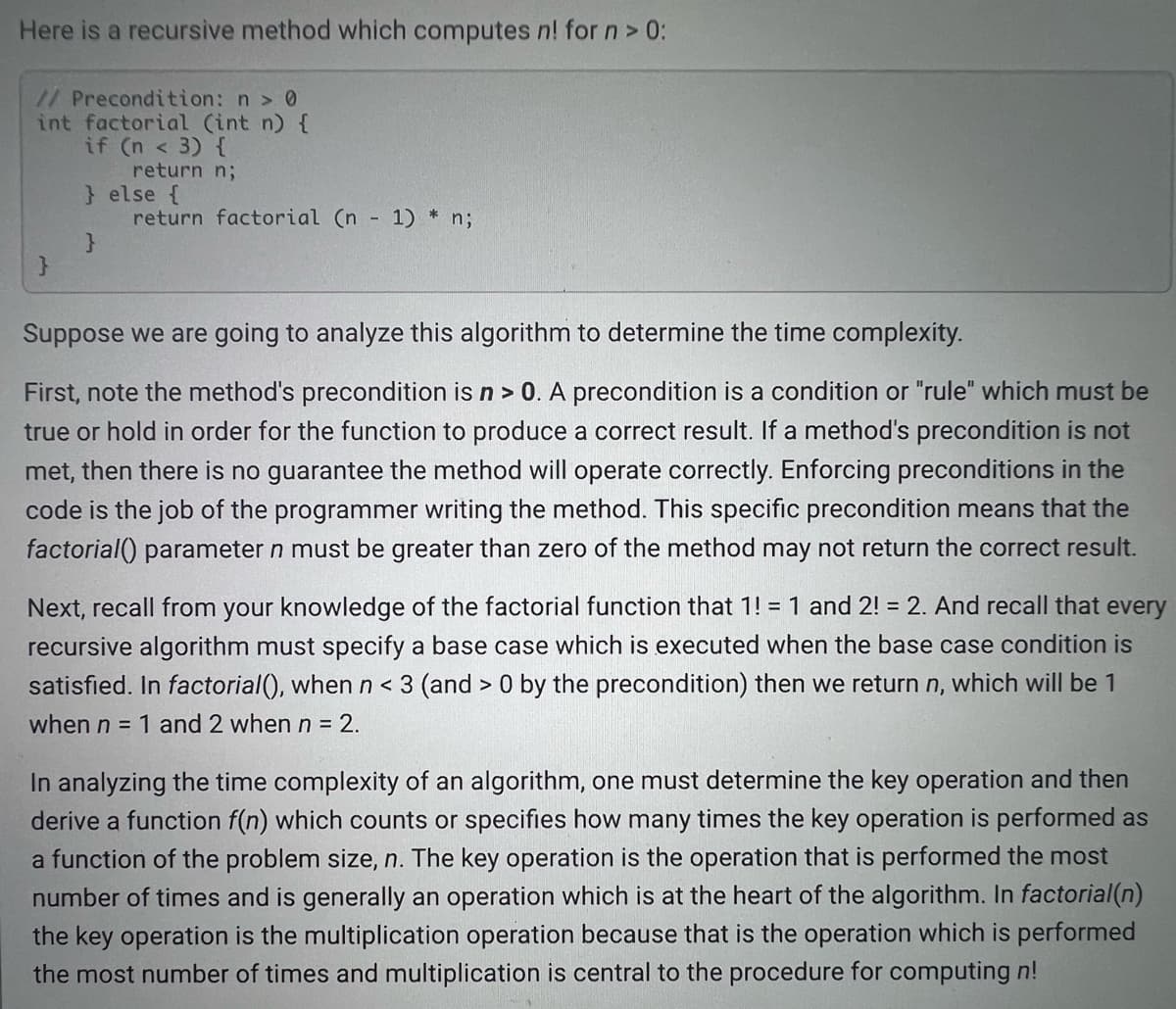 Here is a recursive method which computes n! for n> 0:
//Precondition: n > 0
int factorial (int n) {
if (n < 3) {
return n;
} else {
return factorial (n
1) * n;
Suppose we are going to analyze this algorithm to determine the time complexity.
First, note the method's precondition is n> 0. A precondition is a condition or "rule" which must be
true or hold in order for the function to produce a correct result. If a method's precondition is not
met, then there is no guarantee the method will operate correctly. Enforcing preconditions in the
code is the job of the programmer writing the method. This specific precondition means that the
factorial() parameter n must be greater than zero of the method may not return the correct result.
Next, recall from your knowledge of the factorial function that 1! = 1 and 2! = 2. And recall that every
recursive algorithm must specify a base case which is executed when the base case condition is
satisfied. In factorial(), when n< 3 (and > 0 by the precondition) then we return n, which will be 1
when n = 1 and 2 when n = 2.
In analyzing the time complexity of an algorithm, one must determine the key operation and then
derive a function f(n) which counts or specifies how many times the key operation is performed as
a function of the problem size, n. The key operation is the operation that is performed the most
number of times and is generally an operation which is at the heart of the algorithm. In factorial(n)
the key operation is the multiplication operation because that is the operation which is performed
the most number of times and multiplication is central to the procedure for computing n!
