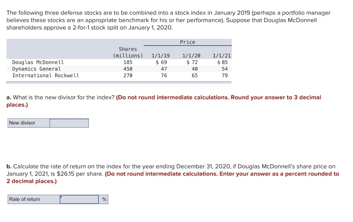 The following three defense stocks are to be combined into a stock index in January 2019 (perhaps a portfolio manager
believes these stocks are an appropriate benchmark for his or her performance). Suppose that Douglas McDonnell
shareholders approve a 2-for-1 stock split on January 1, 2020.
Douglas McDonnell
Dynamics General
International Rockwell
New divisor
Shares
(millions)
185
Rate of return
450
270
%
1/1/19
$ 69
47
76
Price
a. What is the new divisor for the index? (Do not round intermediate calculations. Round your answer to 3 decimal
places.)
1/1/20
$72
40
65
1/1/21
$ 85
54
79
b. Calculate the rate of return on the index for the year ending December 31, 2020, if Douglas McDonnell's share price on
January 1, 2021, is $26.15 per share. (Do not round intermediate calculations. Enter your answer as a percent rounded to
2 decimal places.)