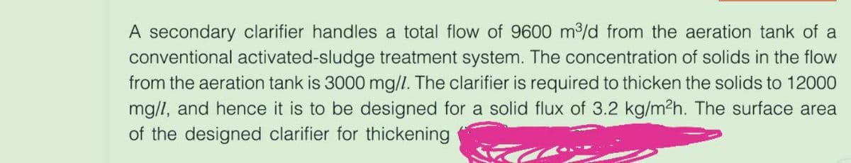 A secondary clarifier handles a total flow of 9600 m³/d from the aeration tank of a
conventional activated-sludge treatment system. The concentration of solids in the flow
from the aeration tank is 3000 mg/l. The clarifier is required to thicken the solids to 12000
mg/l, and hence it is to be designed for a solid flux of 3.2 kg/m²h. The surface area
of the designed clarifier for thickening