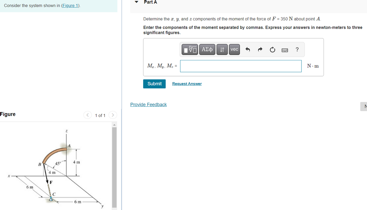 Consider the system shown in (Figure 1).
Figure
6 m
B
45⁰
4 m
F
4 m
6 m
< 1 of 1
y
Part A
Determine the x, y, and z components of the moment of the force of F = 350 N about point A.
Enter the components of the moment separated by commas. Express your answers in newton-meters to three
significant figures.
Mr, My, M₂ =
Submit
Provide Feedback
D
17 ΑΣΦ
Request Answer
↓↑
vec
?
N.m
N