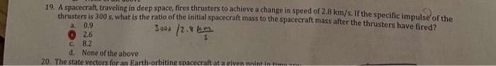 19. A spacecraft, traveling in deep space, fires thrusters to achieve a change in speed of 2.8 km/s. If the specific impulse of the
thrusters is 300 s, what is the ratio of the initial spacecraft mass to the spacecraft mass after the thrusters have fired?
a.
0.9
3000/2.8
2.6
C.
8.2
d. None of the above
20. The state vectors for an Earth-orbiting spacecraft at a given point in tim
5