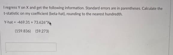 I regress Y on X and get the following information. Standard errors are in parentheses. Calculate the
t-statistic on my coefficient (beta-hat), rounding to the nearest hundredth.
Y-hat-469.31+73.626*X
(159.836) (59.273)