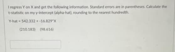 I regress Y on X and get the following information. Standard errors are in parentheses. Calculate the
t-statistic on my y-intercept (alpha-hat), rounding to the nearest hundredth.
Y-hat=542.332+ -16.829*X
(210.183) (98.616)