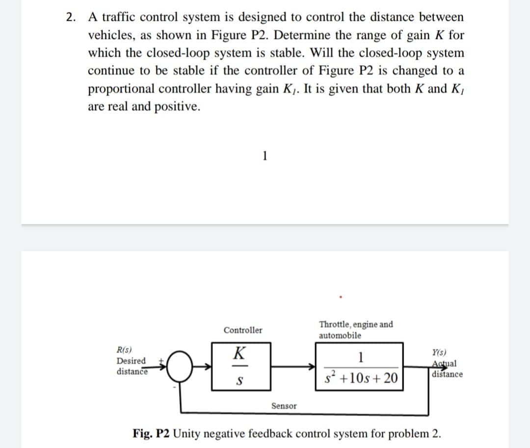 2. A traffic control system is designed to control the distance between
vehicles, as shown in Figure P2. Determine the range of gain K for
which the closed-loop system is stable. Will the closed-loop system
continue to be stable if the controller of Figure P2 is changed to a
proportional controller having gain K. It is given that both K and K,
are real and positive.
1
Throttle, engine and
automobile
Controller
R(s)
K
1
Y(s)
Desired
distance
Actual
distance
-
s? +10s + 20
S
Sensor
Fig. P2 Unity negative feedback control system for problem 2.
