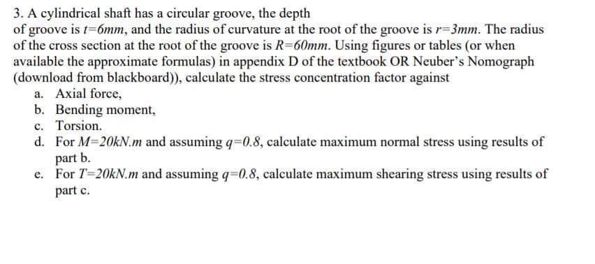 3. A cylindrical shaft has a circular groove, the depth
of groove is t=6mm, and the radius of curvature at the root of the groove is r=3mm. The radius
of the cross section at the root of the groove is R=60mm. Using figures or tables (or when
available the approximate formulas) in appendix D of the textbook OR Neuber's Nomograph
(download from blackboard)), calculate the stress concentration factor against
a. Axial force,
b. Bending moment,
c. Torsion.
d. For M-20kN.m and assuming q=0.8, calculate maximum normal stress using results of
part b.
e. For T=20KN.m and assuming q=0.8, calculate maximum shearing stress using results of
part c.
