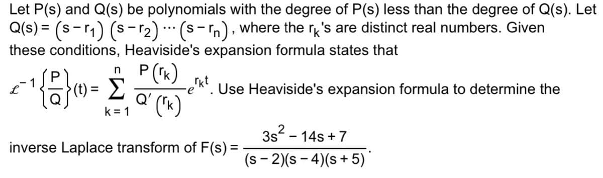 Let P(s) and Q(s) be polynomials with the degree of P(s) less than the degree of Q(s). Let
Q(s) = (s-r₁) (s-r₂) (srn), where the rk's are distinct real numbers. Given
these conditions, Heaviside's expansion formula states that
P (rk)
n
P
€¯- ¹ {8} (0) = £
L
k=1
...
-erkt. Use Heaviside's expansion formula to determine the
Q'
Q (™K)
inverse Laplace transform of F(s) =
3s² - 14s+7
(s-2)(s-4) (s+5)*