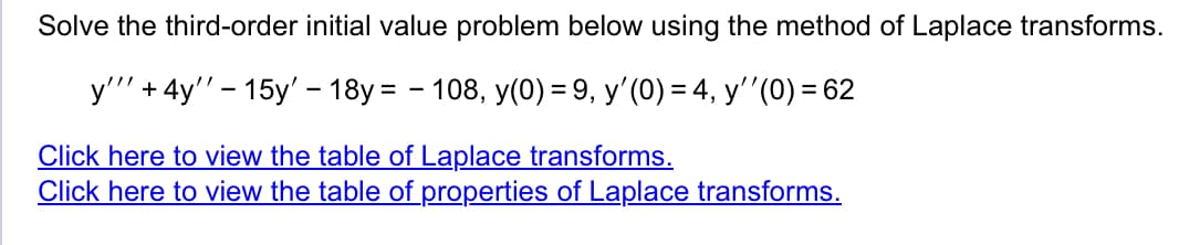 Solve the third-order initial value problem below using the method of Laplace transforms.
y'"' + 4y'' - 15y' - 18y = -108, y(0) = 9, y'(0) = 4, y''(0) = 62
Click here to view the table of Laplace transforms.
Click here to view the table of properties of Laplace transforms.