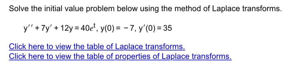 Solve the initial value problem below using the method of Laplace transforms.
y'' + 7y' +12y = 40et, y(0) = -7, y'(0) = 35
Click here to view the table of Laplace transforms.
Click here to view the table of properties of Laplace transforms.