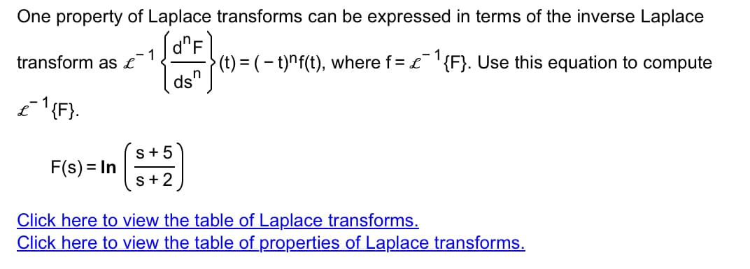 One property of Laplace transforms can be expressed in terms of the inverse Laplace
dF
transform as £
£¯¹{F}.
F(s) = In
1
S + 5
S+2
·}(t) = ( − t)^f(t), where f = £¯¹{F}. Use this equation to compute
n
ds'
Click here to view the table of Laplace transforms.
Click here to view the table of properties of Laplace transforms.