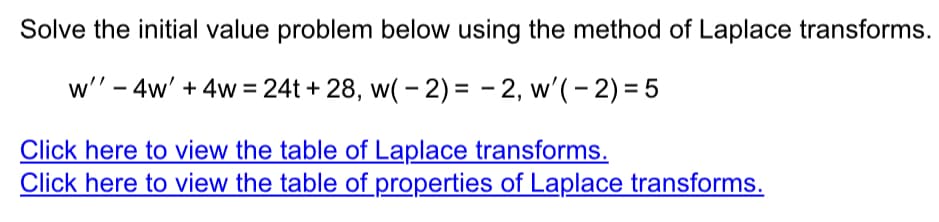 Solve the initial value problem below using the method of Laplace transforms.
w'' - 4w' + 4w=24t+28, w(-2)= -2, w'(-2) = 5
Click here to view the table of Laplace transforms.
Click here to view the table of properties of Laplace transforms.
