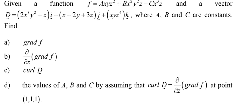 Given
function
f = Axyz' + Bx'y²z- Cx'z
and
vector
a
a
D=(2x²y² +z)¿ +(x+2y+3z)j+(xyz* )k, where A, B and C are constants.
Find:
а)
grad f
b)
(grad f)
c)
сurl D
d)
the values of A, B and C by assuming that curl D=-(grad f ) at point
(1,1,1).
