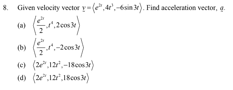 8.
Given velocity vector y= (e", 41',–6sin 3t). Find acceleration vector, a.
v =
(а)
,t*,2cos3t
(b)
,t",-2cos3t
(c) (2e,12r, –18cos 3t)
(d) (2e*,12r°,18cos3t1)
(2e",121,18cos3t
