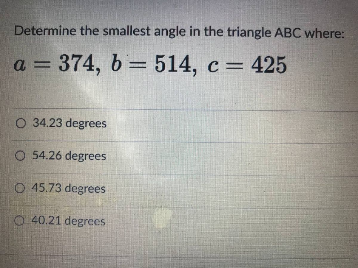 Determine the smallest angle in the triangle ABC where:
a = 374, b= 514, c= 425
%3D
O 34.23 degrees
O 54.26 degrees
O 45.73 degrees
O 40.21 degrees
