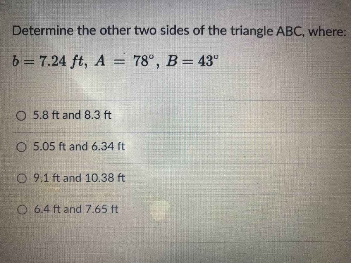 Determine the other two sides of the triangle ABC, where:
6 = 7.24 ft, A = 78°, B = 43°
%D
O 5.8 ft and 8.3 ft
O 5.05 ft and 6.34 ft
O 9.1 ft and 10.38 ft
O 6.4 ft and 7.65 ft
