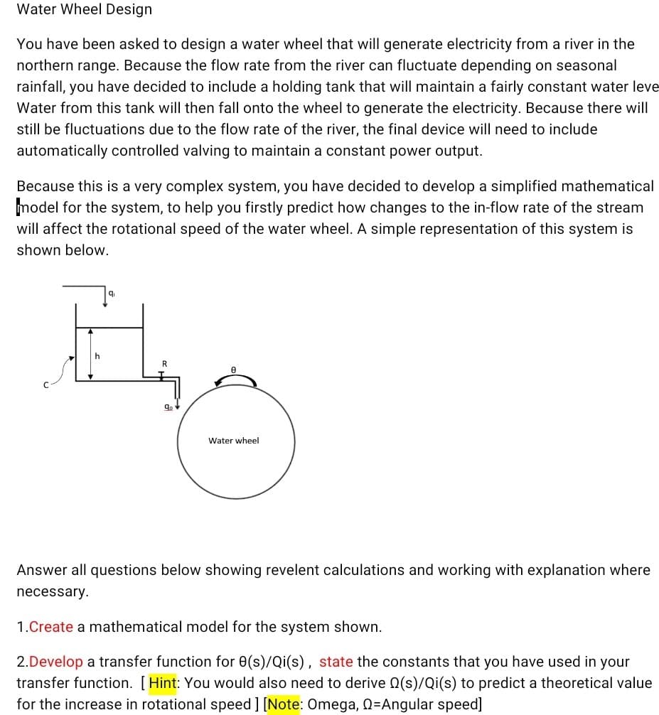 Water Wheel Design
You have been asked to design a water wheel that will generate electricity from a river in the
northern range. Because the flow rate from the river can fluctuate depending on seasonal
rainfall, you have decided to include a holding tank that will maintain a fairly constant water leve
Water from this tank will then fall onto the wheel to generate the electricity. Because there will
still be fluctuations due to the flow rate of the river, the final device will need to include
automatically controlled valving to maintain a constant power output.
Because this is a very complex system, you have decided to develop a simplified mathematical
model for the system, to help you firstly predict how changes to the in-flow rate of the stream
will affect the rotational speed of the water wheel. A simple representation of this system is
shown below.
R.
Water wheel
Answer all questions below showing revelent calculations and working with explanation where
necessary.
1.Create a mathematical model for the system shown.
2.Develop a transfer function for 0(s)/Qi(s), state the constants that you have used in your
transfer function. [ Hint: You would also need to derive Q(s)/Qi(s) to predict a theoretical value
for the increase in rotational speed ] [Note: Omega, Q=Angular speed]
