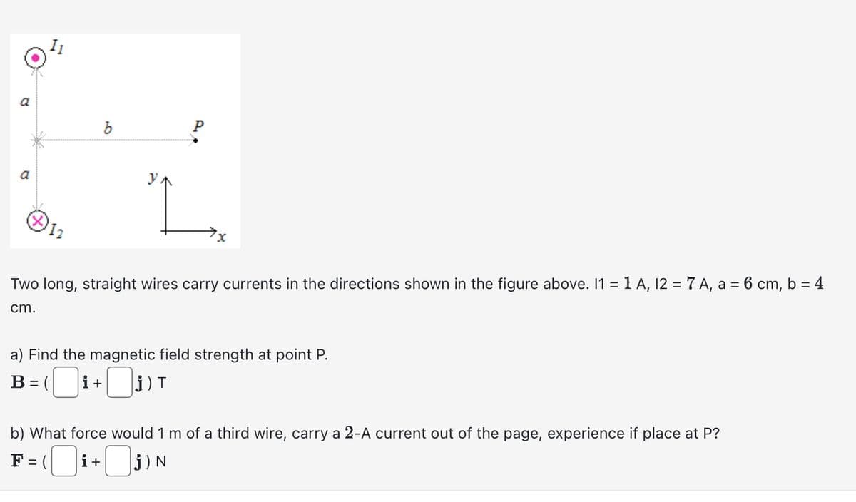 a
12
b
P
Two long, straight wires carry currents in the directions shown in the figure above. 11 = 1 A, 12 = 7 A, a = 6 cm, b = 4
cm.
a) Find the magnetic field strength at point P.
B = (
(i+₁) T
b) What force would 1 m of a third wire, carry a 2-A current out of the page, experience if place at P?
F = (
i+j) N