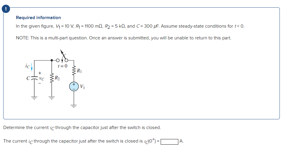 Required information
In the given figure, V₁ = 10 V, R₁ = 1100 m2, R₂ = 5 k0, and C= 300 uF. Assume steady-state conditions for t< 0.
NOTE: This is a multi-part question. Once an answer is submitted, you will be unable to return to this part.
VC
Or
t=0
R₂
R₁
V₁
Determine the current ic through the capacitor just after the switch is closed.
The current ic through the capacitor just after the switch is closed is id(0*)=[
A.