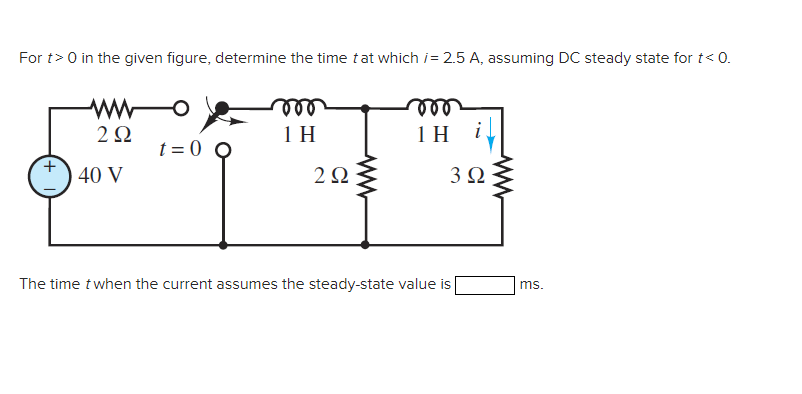 For t> 0 in the given figure, determine the time that which /= 2.5 A, assuming DC steady state for t< 0.
292
40 V
t=0 Q
oor
1 H
29Q2
voo
1H i
3 Ω
The time t when the current assumes the steady-state value is
ms.