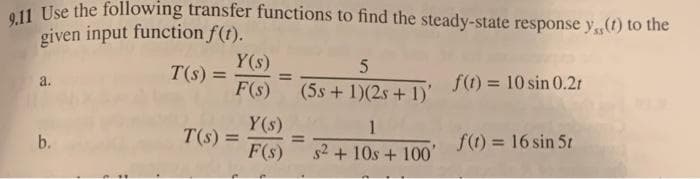 9.11 Use the following transfer functions to find the steady-state response ys(1) to the
given input function f(t).
a.
b.
T(s) =
Y(s)
F(s)
T(s) =
Y(s)
F(s)
5
(5s + 1)(2s + 1)' f(t) = 10 sin 0.21
=
1
s² + 10s + 100'
f(t) = 16 sin 5t