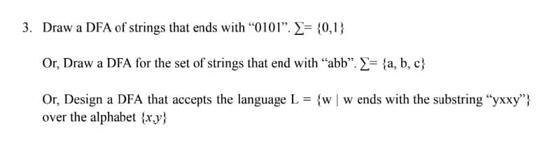 3. Draw a DFA of strings that ends with "0101". = {0,1}
Or, Draw a DFA for the set of strings that end with "abb". Σ= {a,b,c}
Or, Design a DFA that accepts the language L = {w w ends with the substring "yxxy"}
over the alphabet {x,y}