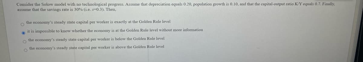 Consider the Solow model with no technological progress. Assume that depreciation equals 0.20, population growth is 0.10, and that the capital-output ratio K/Y equals 0.7. Finally,
assume that the savings rate is 30% (i.e. s-0.3). Then,
the economy's steady state capital per worker is exactly at the Golden Rule level
it is impossible to know whether the economy is at the Golden Rule level without more information
the economy's steady state capital per worker is below the Golden Rule level
the economy's steady state capital per worker is above the Golden Rule level
