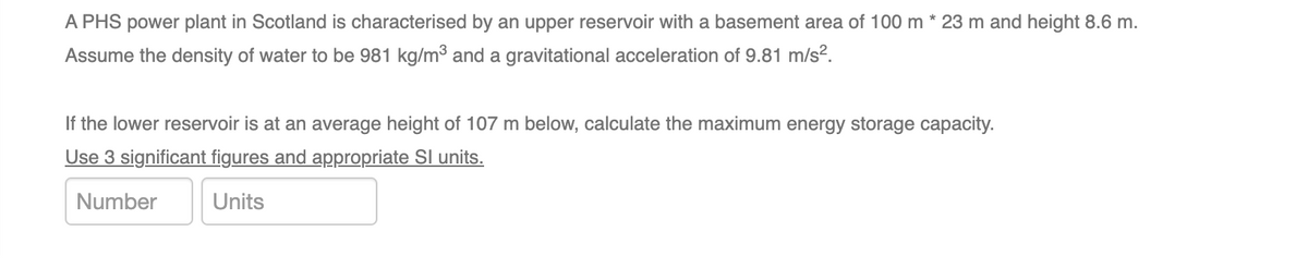 A PHS power plant in Scotland is characterised by an upper reservoir with a basement area of 100 m *23 m and height 8.6 m.
Assume the density of water to be 981 kg/m³ and a gravitational acceleration of 9.81 m/s².
If the lower reservoir is at an average height of 107 m below, calculate the maximum energy storage capacity.
Use 3 significant figures and appropriate SI units.
Number
Units