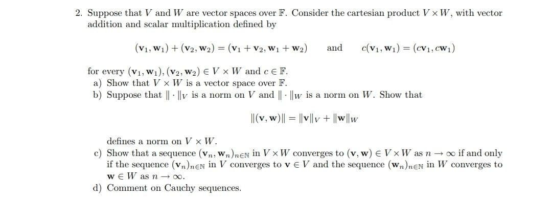 2. Suppose that V and W are vector spaces over F. Consider the cartesian product V xW, with vector
addition and scalar multiplication defined by
(V1, W1) + (v2, w2) = (V1 + V2, W1 + w2)
and
c(v1, W1) = (cv1, cW1)
for every (v1, w1), (v2, w2) E V x W and ce F.
a) Show that V x W is a vector space over F.
b) Suppose that || · ||v is a norm on V and || · ||w is a norm on W. Show that
|(v, w)|| = ||v||v + ||w||w
defines a norm on V x W.
c) Show that a sequence (vn, wn)nEN in V x W converges to (v, w) E V x W as n→ o if and only
if the sequence (vn)nEN in V converges to vE V and the sequence (wn)nEN in W converges to
w e W asn → 00.
d) Comment on Cauchy sequences.

