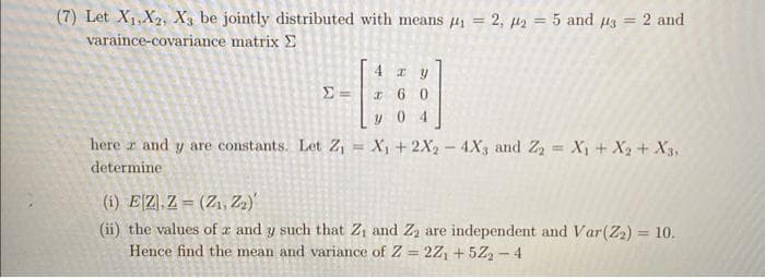 (7) Let X₁, X2, X3 be jointly distributed with means #4₁ = 2, 42 = 5 and 3 = 2 and
varaince-covariance matrix
4 xy
260
y 04
herez and y are constants. Let Z₁ = X₁ + 2X₂ - 4X3 and Z₂ = X₁ + X2 + X3,
determine
(i) EZ,Z (Z₁, Z2)
(ii) the values of z and y such that Z₁ and Z₂ are independent and Var (Z₂) = 10.
Hence find the mean and variance of Z=2Z₁ +52₂-4