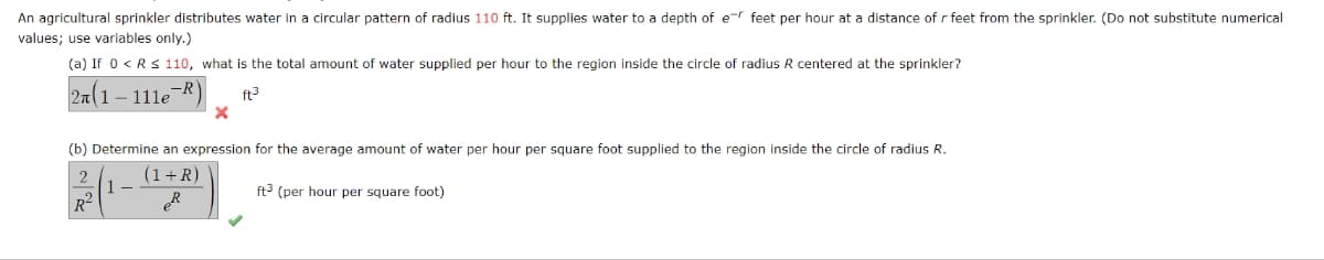 An agricultural sprinkler distributes water in a circular pattern of radius 110 ft. It supplies water to a depth of er feet per hour at a distance of r feet from the sprinkler. (Do not substitute numerical
values; use variables only.)
(a) If 0 < R≤ 110, what is the total amount of water supplied per hour to the region inside the circle of radius R centered at the sprinkler?
2n(1 - 111e-R)
ft³
X
(b) Determine an expression for the average amount of water per hour per square foot supplied to the region inside the circle of radius R.
(1+R)
PR
R²
ft3 (per hour per square foot)