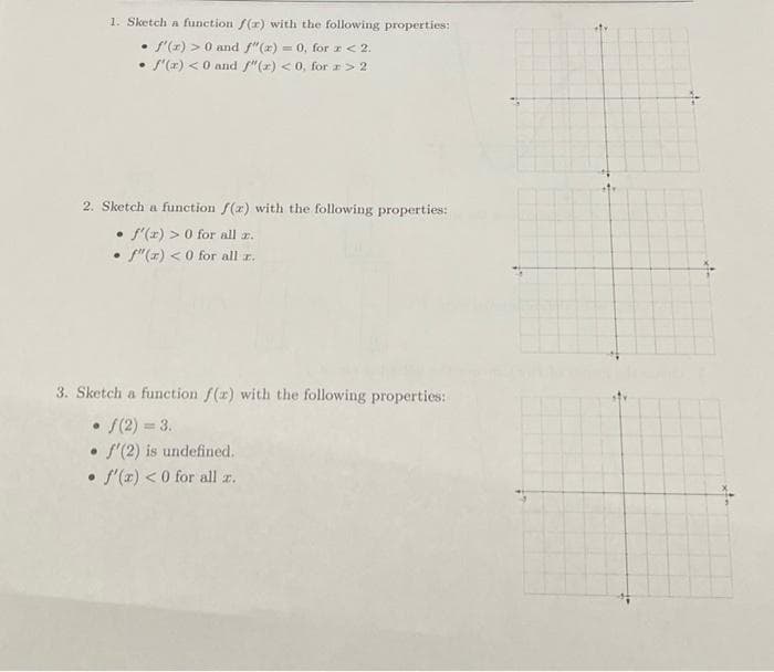 1. Sketch a function f(x) with the following properties:
f'(x) > 0 and f"(x) = 0, for x < 2.
• f'(x) < 0 and f"(x) <0, for # > 2
·
2. Sketch a function f(x) with the following properties:
• f'(x) > 0 for all z.
• f"(z) <0 for all z.
3. Sketch a function f(x) with the following properties:
• f(2)=3.
. f'(2) is undefined.
• f'(x) < 0 for all z.