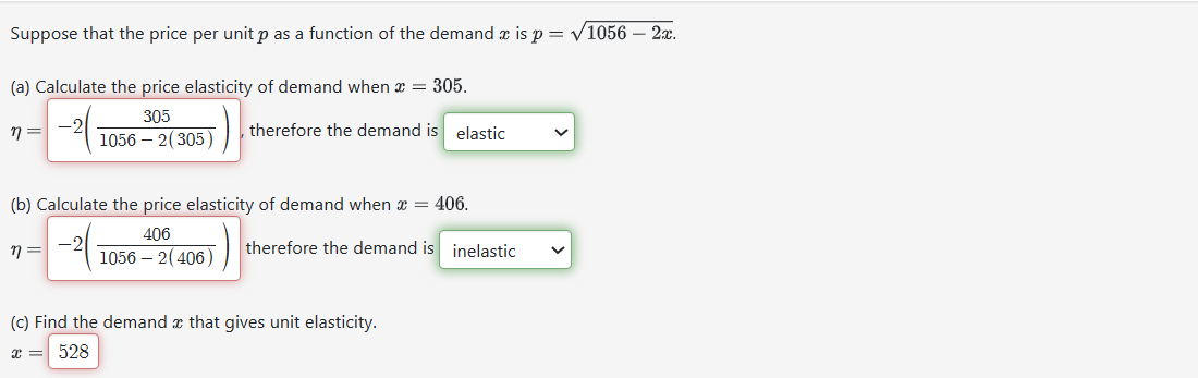 Suppose that the price per unit p as a function of the demand is p=√1056 - 2x.
(a) Calculate the price elasticity of demand when = 305.
305
therefore the demand is elastic
1056 - 2(305)
n =
(b) Calculate the price elasticity of demand when x = 406.
406
1056 - 2(406)
η =
therefore the demand is inelastic
(c) Find the demand x that gives unit elasticity.
x = 528