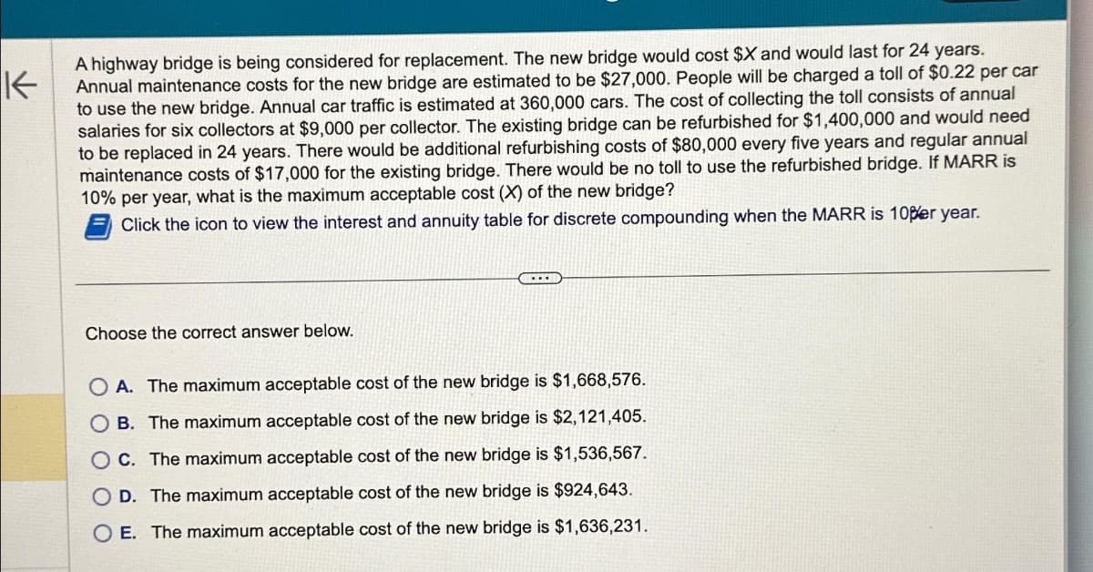 K
A highway bridge is being considered for replacement. The new bridge would cost $X and would last for 24 years.
Annual maintenance costs for the new bridge are estimated to be $27,000. People will be charged a toll of $0.22 per car
to use the new bridge. Annual car traffic is estimated at 360,000 cars. The cost of collecting the toll consists of annual
salaries for six collectors at $9,000 per collector. The existing bridge can be refurbished for $1,400,000 and would need
to be replaced in 24 years. There would be additional refurbishing costs of $80,000 every five years and regular annual
maintenance costs of $17,000 for the existing bridge. There would be no toll to use the refurbished bridge. If MARR is
10% per year, what is the maximum acceptable cost (X) of the new bridge?
Click the icon to view the interest and annuity table for discrete compounding when the MARR is 10per year.
Choose the correct answer below.
....
A. The maximum acceptable cost of the new bridge is $1,668,576.
OB. The maximum acceptable cost of the new bridge is $2,121,405.
OC. The maximum acceptable cost of the new bridge is $1,536,567.
O D. The maximum acceptable cost of the new bridge is $924,643.
O E. The maximum acceptable cost of the new bridge is $1,636,231.