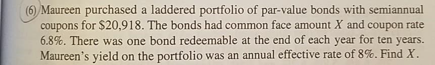 (6) Maureen purchased a laddered portfolio of par-value bonds with semiannual
coupons for $20,918. The bonds had common face amount X and coupon rate
6.8%. There was one bond redeemable at the end of each year for ten years.
Maureen's yield on the portfolio was an annual effective rate of 8%. Find X.