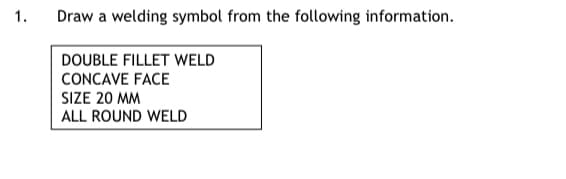 1.
Draw a welding symbol from the following information.
DOUBLE FILLET WELD
CONCAVE FACE
SIZE 20 MM
ALL ROUND WELD
