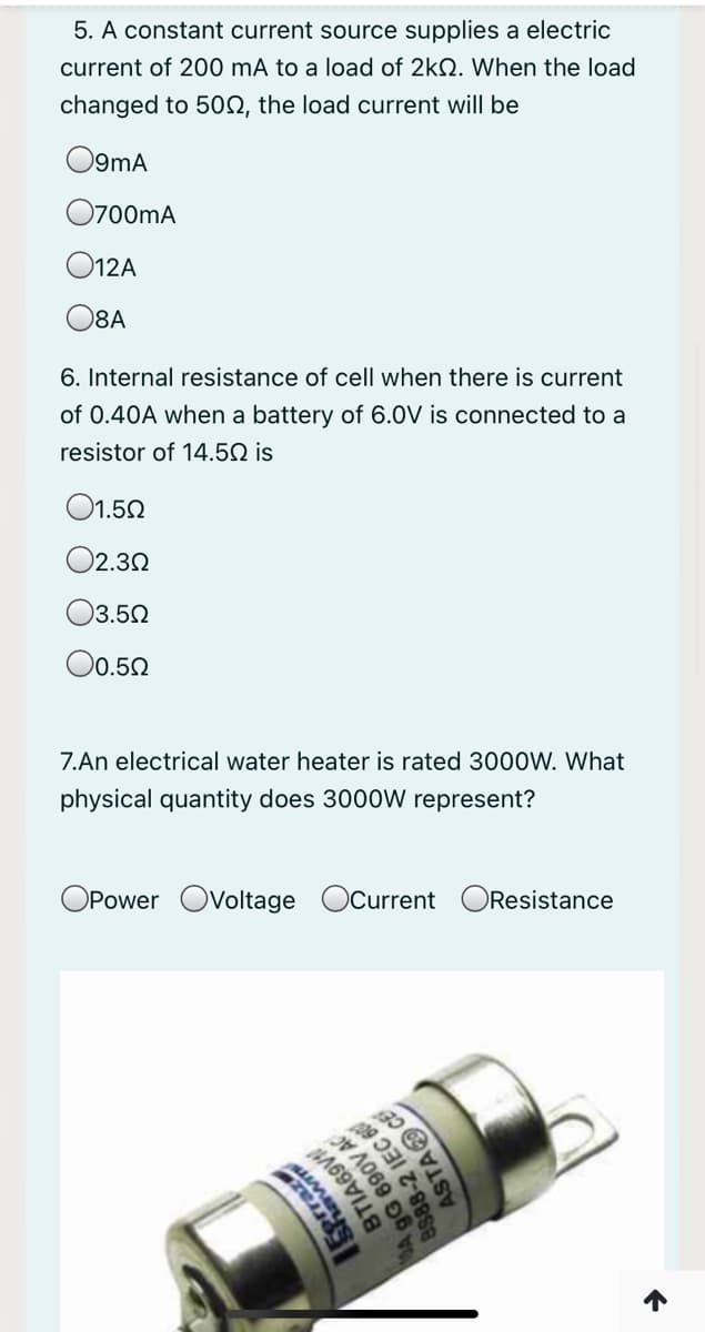 5. A constant current source supplies a electric
current of 200 mÃ to a load of 2kN. When the load
changed to 502, the load current will be
O9mA
O700mA
O12A
O8A
6. Internal resistance of cell when there is current
of 0.40A when a battery of 6.0V is connected to a
resistor of 14.5Q is
O1.50
O2.32
03.50
O0.50
7.An electrical water heater is rated 3000W. What
physical quantity does 3000W represent?
OPower Ovoltage Ocurrent OResistance
Eprraz
MA
BTIA69V
9G 690V AC
88-2 IEC 6
ASTA CE
