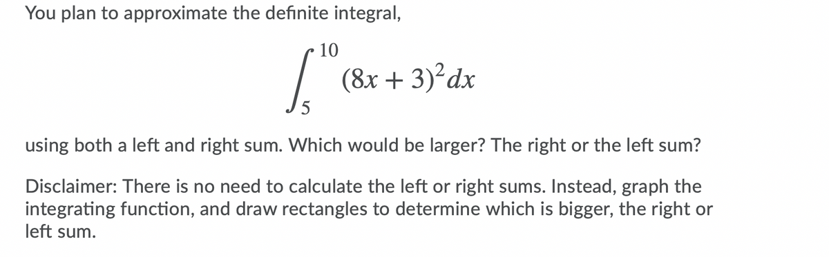 You plan to approximate the definite integral,
10
(8x + 3)?dx
5
using both a left and right sum. Which would be larger? The right or the left sum?
Disclaimer: There is no need to calculate the left or right sums. Instead, graph the
integrating function, and draw rectangles to determine which is bigger, the right or
left sum.
