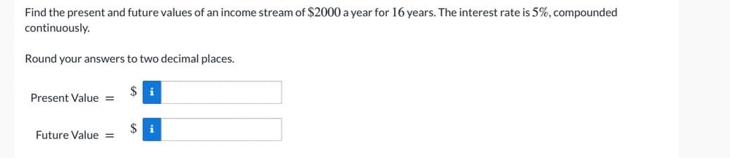 Find the present and future values of an income stream of $2000 a year for 16 years. The interest rate is 5%, compounded
continuously.
Round your answers to two decimal places.
$ i
Present Value =
$ i
Future Value =
