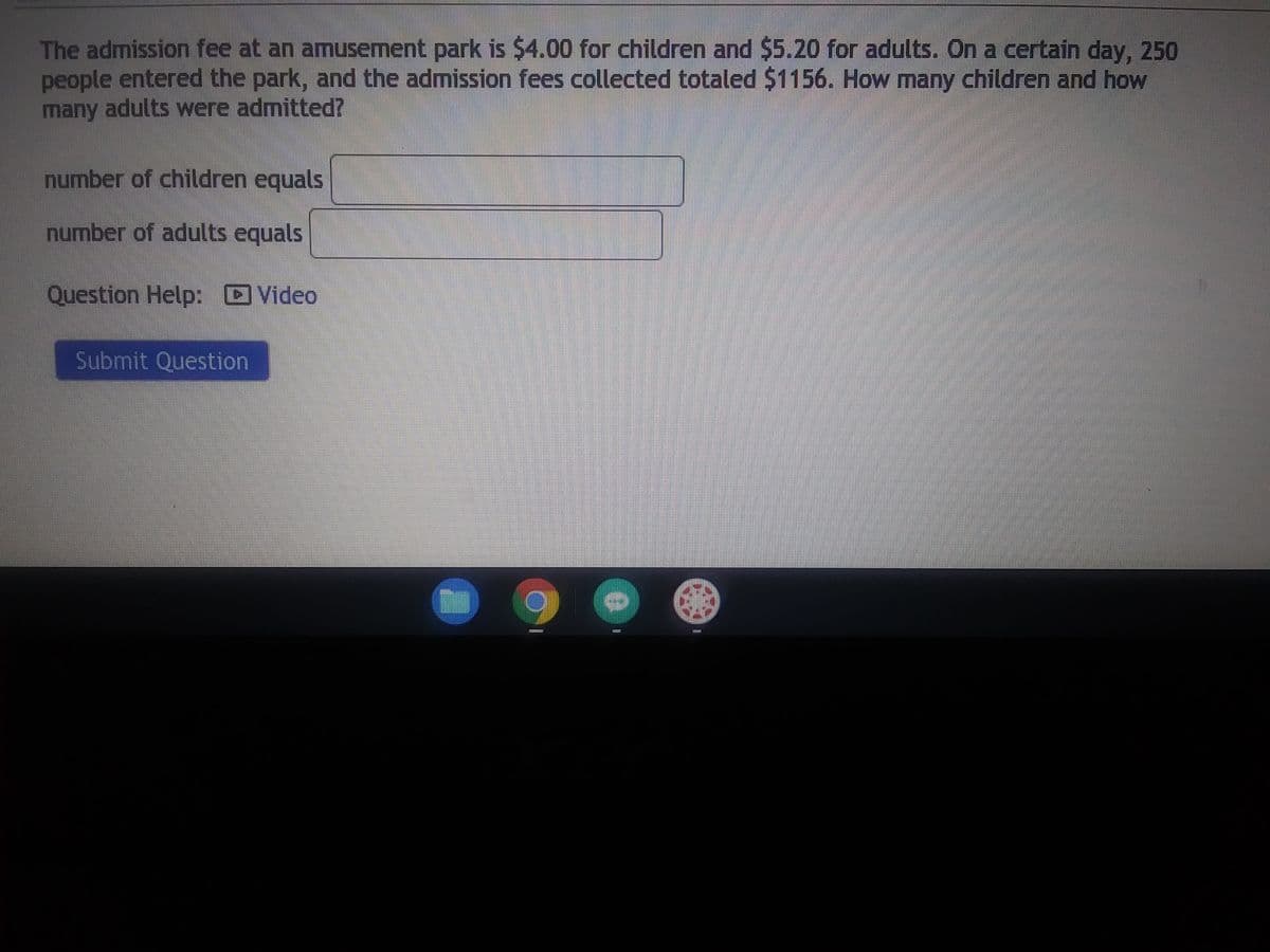 The admission fee at an amusement park is $4.00 for children and $5.20 for adults. On a certain day, 250
people entered the park, and the admission fees collected totaled $1156. How many children and how
many adults were admitted?
number of children equals
number of adults equals
Question Help: Video
Submit Question
*********
0
111743