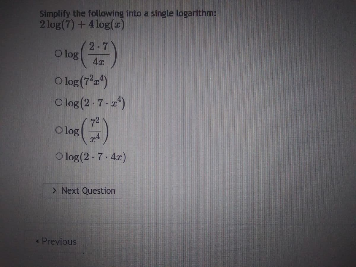 Simplify the following into a single logarithm:
2 log(7) + 4log (2)
log (2+7)
O
O log (72¹)
Olog (2-7-x¹)
(7)
Olog (2.7-4x)
O log
> Next Question
< Previous