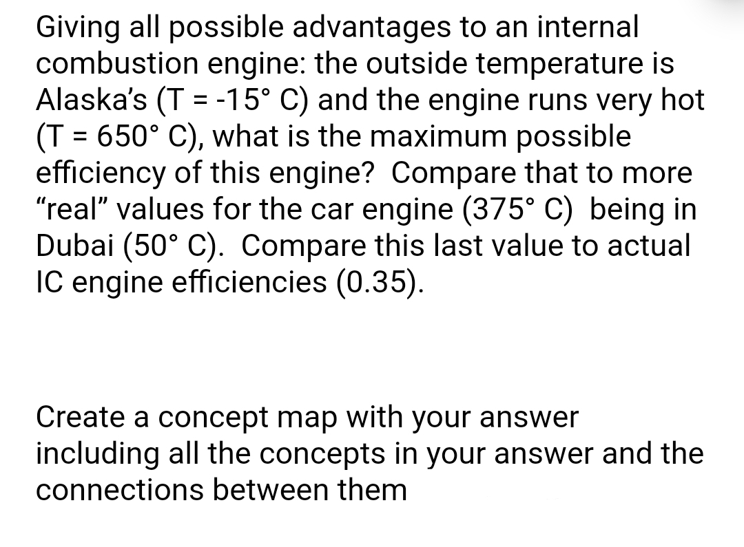 Giving all possible advantages to an internal
combustion engine: the outside temperature is
Alaska's (T = -15° C) and the engine runs very hot
(T = 650° C), what is the maximum possible
efficiency of this engine? Compare that to more
"real" values for the car engine (375° C) being in
Dubai (50° C). Compare this last value to actual
IC engine efficiencies (0.35).
%D
Create a concept map with your answer
including all the concepts in your answer and the
connections between them
