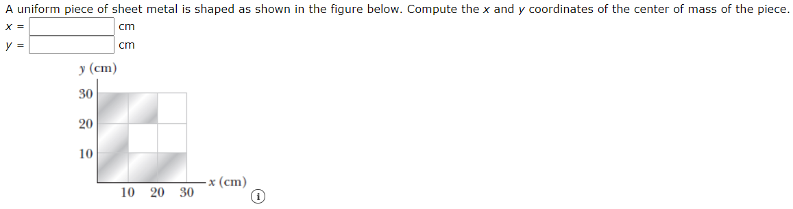 A uniform piece of sheet metal is shaped as shown in the figure below. Compute the x and y coordinates of the center of mass of the piece.
X =
cm
y =
cm
у (ст)
30
20
10
-x (cm)
10 20 30
