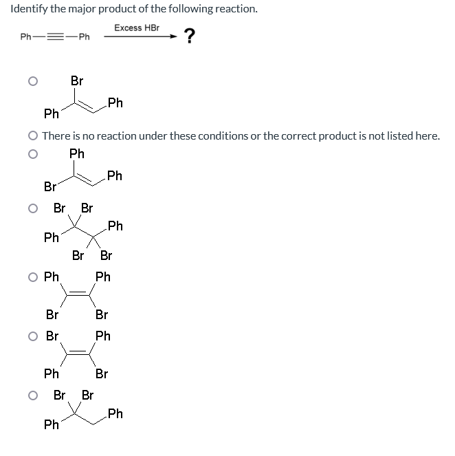 Identify the major product of the following reaction.
Excess HBr
?
Ph
=-Ph
Br
Ph
There is no reaction under these conditions or the correct product is not listed here.
Ph
Br Br
Ph
Ph
Br
Br
Br
Ph
Ph
Ph
O Br Br
Ph
Ph
Br Br
Ph
Br
Ph
Br
Ph