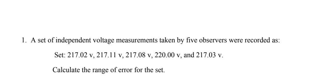 1. A set of independent voltage measurements taken by five observers were recorded as:
Set: 217.02 v, 217.11 v, 217.08 v, 220.00 v, and 217.03 v.
Calculate the range of error for the set.
