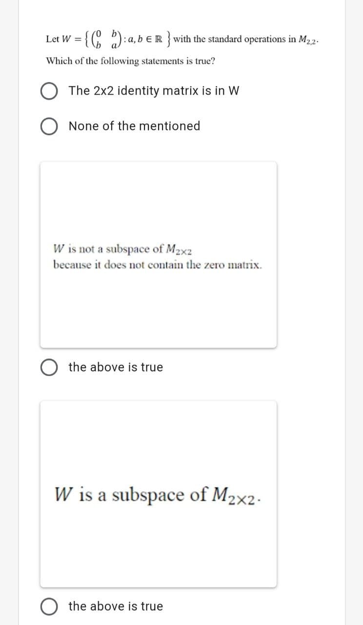 {(C ):a,b eR}with the standard operations in M22.
Let W =
Which of the following statements is true?
The 2x2 identity matrix is in W
None of the mentioned
W is not a subspace of M2x2
because it does not contain the zero matrix.
the above is true
W is a subspace of M2×2-
the above is true
